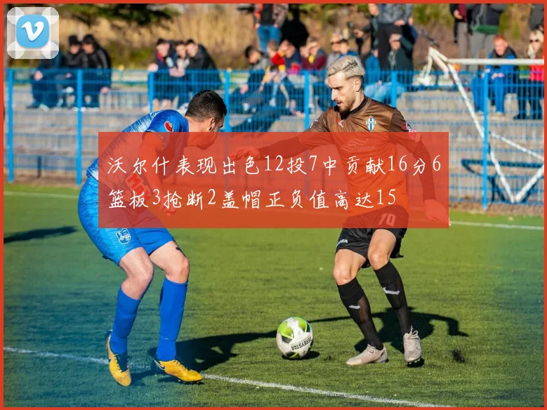 沃尔什表现出色12投7中贡献16分6篮板3抢断2盖帽正负值高达15