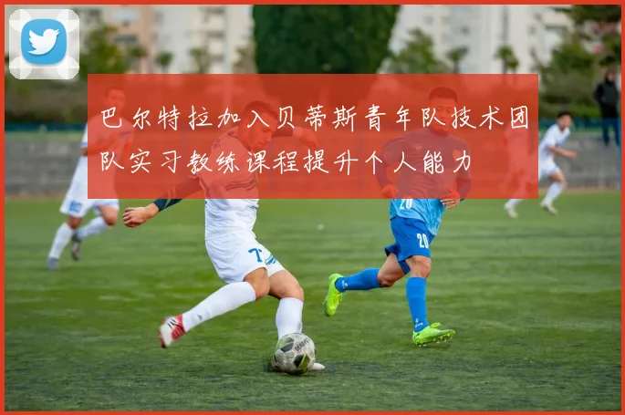 巴尔特拉加入贝蒂斯青年队技术团队实习教练课程提升个人能力