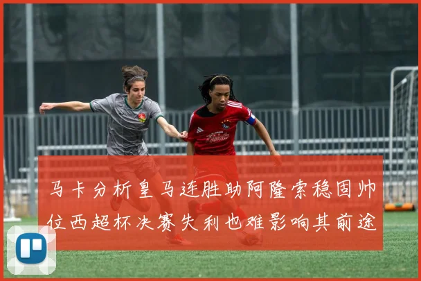 马卡分析皇马连胜助阿隆索稳固帅位西超杯决赛失利也难影响其前途
