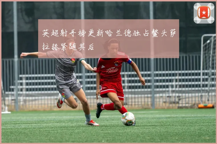 英超射手榜更新哈兰德独占鳌头萨拉赫紧随其后