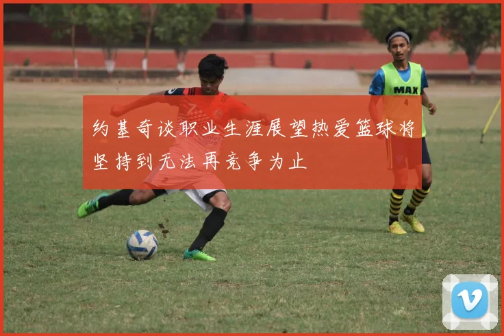 约基奇谈职业生涯展望热爱篮球将坚持到无法再竞争为止
