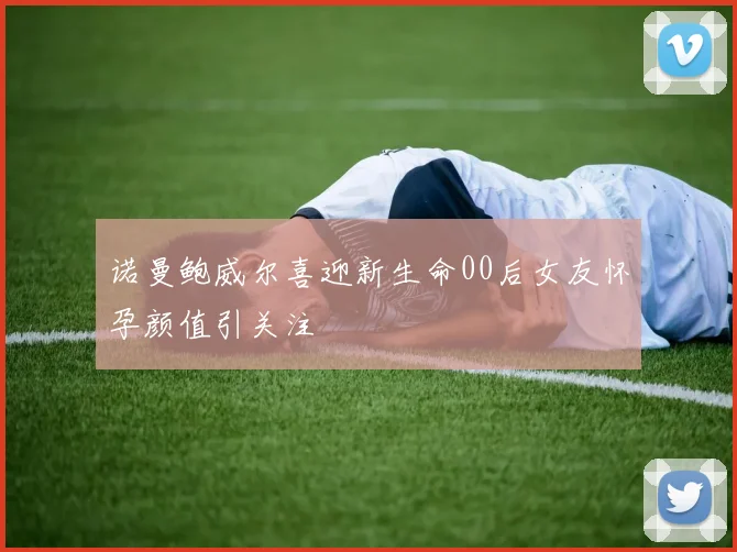 诺曼鲍威尔喜迎新生命00后女友怀孕颜值引关注
