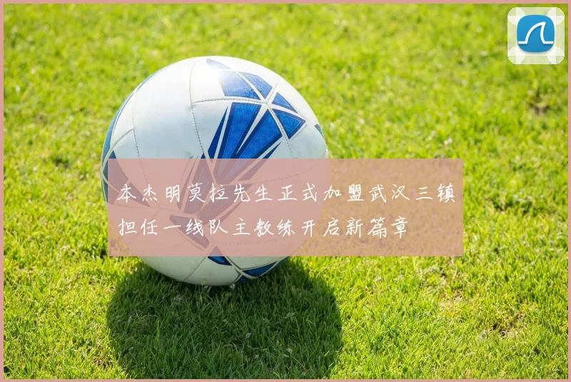 本杰明莫拉先生正式加盟武汉三镇担任一线队主教练开启新篇章