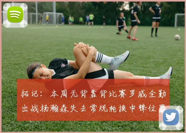 拓记：本周无背靠背比赛罗威全勤出战杨瀚森失去常规轮换中锋位置