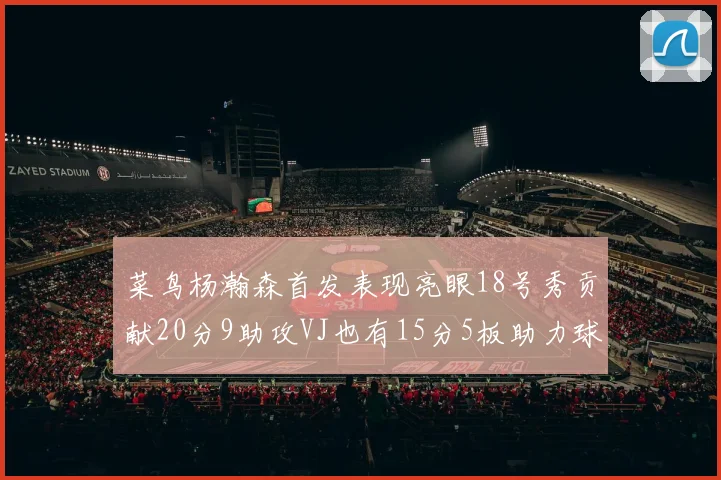 菜鸟杨瀚森首发表现亮眼18号秀贡献20分9助攻VJ也有15分5板助力球队