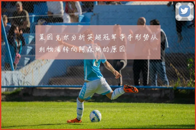莱因克尔分析英超冠军争夺形势从利物浦转向阿森纳的原因