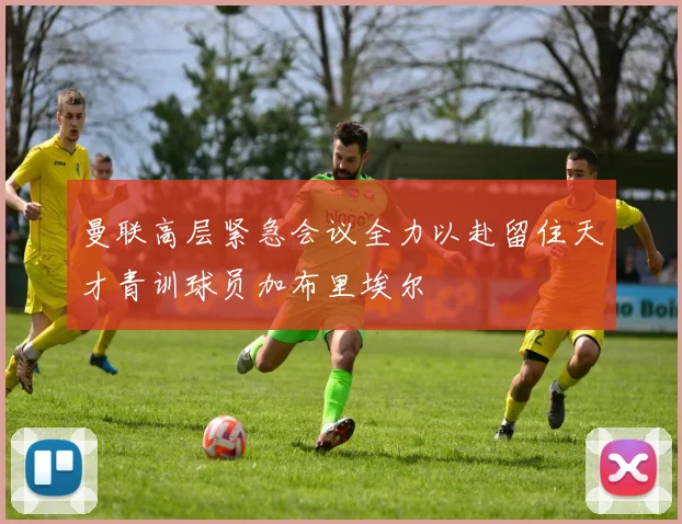 曼联高层紧急会议全力以赴留住天才青训球员加布里埃尔