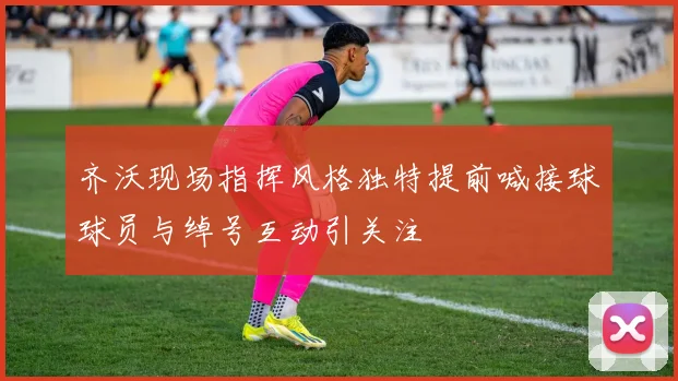 齐沃现场指挥风格独特提前喊接球球员与绰号互动引关注