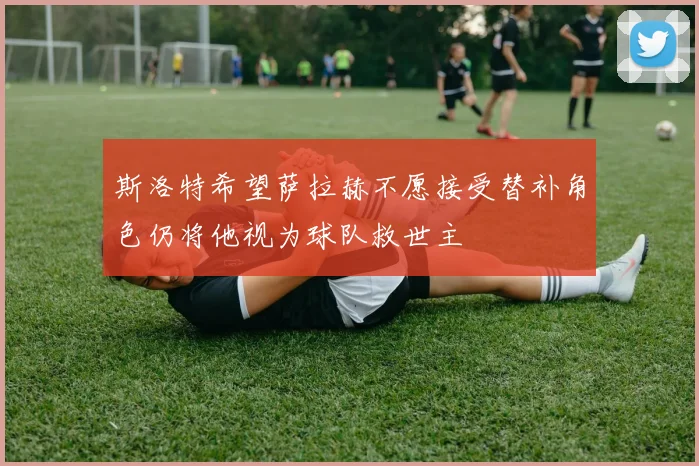 斯洛特希望萨拉赫不愿接受替补角色仍将他视为球队救世主